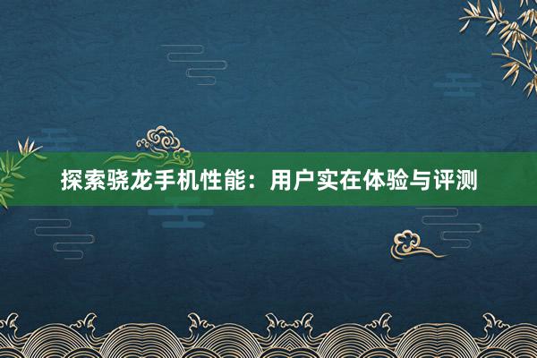 探索骁龙手机性能：用户实在体验与评测